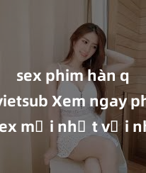 sex phim hàn quốc vietsub Xem ngay phim sex mới nhất với những cảnh nóng hổi không thể bỏ lỡ! Cơ hội tận hưởng những khoảnh khắc đầy kích thích ngay hôm nay!