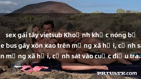 sex gái tây vietsub Khoảnh khắc nóng bỏng: Màn sex trên xe bus gây xôn xao trên mạng xã hội, cảnh sát vào cuộc điều tra.