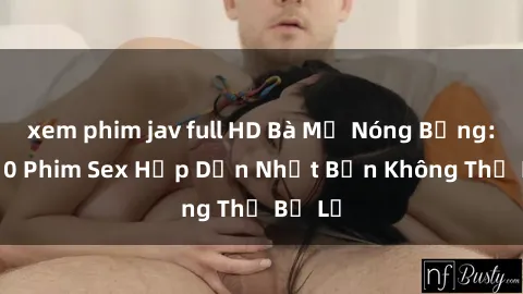 xem phim jav full HD Bà Mẹ Nóng Bỏng: Top 10 Phim Sex Hấp Dẫn Nhất Bạn Không Thể Bỏ Lỡ