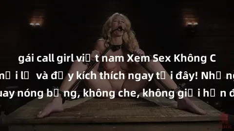 gái call girl việt nam Xem Sex Không Che: Trải nghiệm mới lạ và đầy kích thích ngay tại đây! Những cảnh quay nóng bỏng, không che, không giới hạn đang chờ đón bạn. Đừng bỏ lỡ!