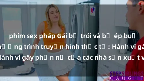 phim sex pháp Gái bị trói và bị ép buộc làm tình trong chương trình truyền hình thực tế: Hành vi gây phẫn nộ của các nhà sản xuất và người xem.