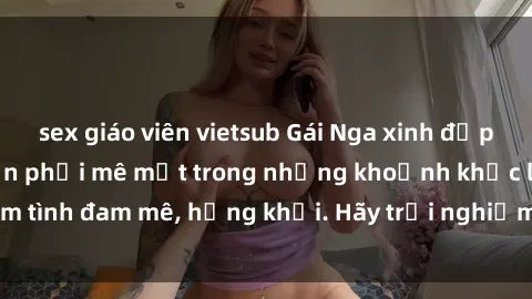sex giáo viên vietsub Gái Nga xinh đẹp, tài năng khiến bạn phải mê mệt trong những khoảnh khắc làm tình đam mê, hứng khởi. Hãy trải nghiệm cùng họ ngay hôm nay!