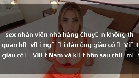 sex nhân viên nhà hàng Chuyện không thể tin nổi: Gái Tây quan hệ với người đàn ông giàu có ở Việt Nam và kết hôn sau chỉ một tháng