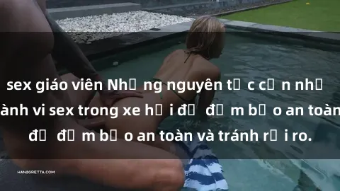 sex giáo viên Những nguyên tắc cần nhớ khi thực hiện hành vi sex trong xe hơi để đảm bảo an toàn và tránh rủi ro.