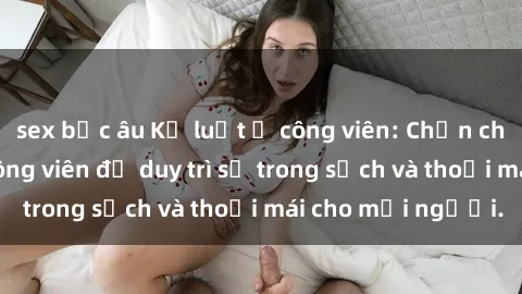 sex bắc âu Kỷ luật ở công viên: Chấn chỉnh hành vi sex công viên để duy trì sự trong sạch và thoải mái cho mọi người.