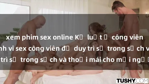 xem phim sex online Kỷ luật ở công viên: Chấn chỉnh hành vi sex công viên để duy trì sự trong sạch và thoải mái cho mọi người.