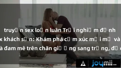 truyện sex loạn luân Trải nghiệm đỉnh cao tình yêu tại sex khách sạn: Khám phá cảm xúc mới mẻ và đam mê trên chăn giường sang trọng, độc đáo, không giới hạn.