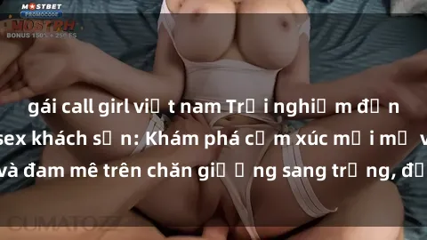 gái call girl việt nam Trải nghiệm đỉnh cao tình yêu tại sex khách sạn: Khám phá cảm xúc mới mẻ và đam mê trên chăn giường sang trọng, độc đáo, không giới hạn.