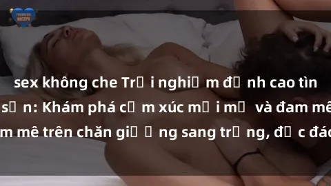 sex không che Trải nghiệm đỉnh cao tình yêu tại sex khách sạn: Khám phá cảm xúc mới mẻ và đam mê trên chăn giường sang trọng, độc đáo, không giới hạn.