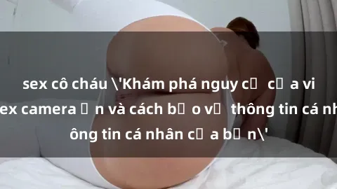 sex cô cháu 'Khám phá nguy cơ của việc sử dụng sex camera ẩn và cách bảo vệ thông tin cá nhân của bạn'