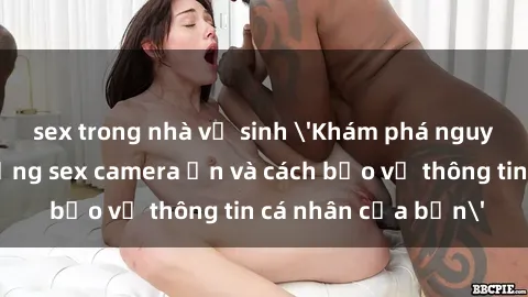 sex trong nhà vệ sinh 'Khám phá nguy cơ của việc sử dụng sex camera ẩn và cách bảo vệ thông tin cá nhân của bạn'
