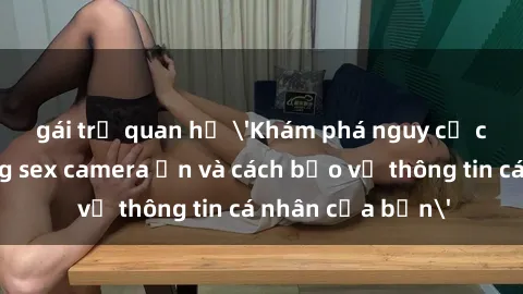 gái trẻ quan hệ 'Khám phá nguy cơ của việc sử dụng sex camera ẩn và cách bảo vệ thông tin cá nhân của bạn'