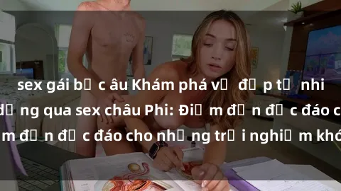 sex gái bắc âu Khám phá vẻ đẹp tự nhiên và văn hóa đa dạng qua sex châu Phi: Điểm đến độc đáo cho những trải nghiệm khó quên