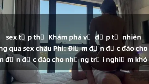 sex tập thể Khám phá vẻ đẹp tự nhiên và văn hóa đa dạng qua sex châu Phi: Điểm đến độc đáo cho những trải nghiệm khó quên