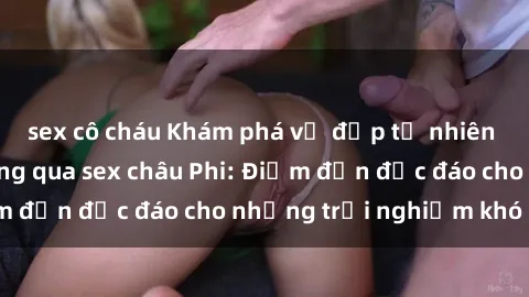 sex cô cháu Khám phá vẻ đẹp tự nhiên và văn hóa đa dạng qua sex châu Phi: Điểm đến độc đáo cho những trải nghiệm khó quên