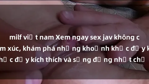 milf việt nam Xem ngay sex jav không che để thỏa mãn cảm xúc, khám phá những khoảnh khắc đầy kích thích và sống động nhất chỉ trong click!