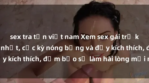 sex tra tấn việt nam Xem sex gái trẻ không che hấp dẫn nhất, cực kỳ nóng bỏng và đầy kích thích, đảm bảo sẽ làm hài lòng mọi người!