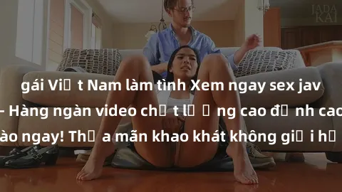 gái Việt Nam làm tình Xem ngay sex jav full HD miễn phí - Hàng ngàn video chất lượng cao đỉnh cao chỉ cần click vào ngay! Thỏa mãn khao khát không giới hạn, đón chờ những trải nghiệm mới lạ!