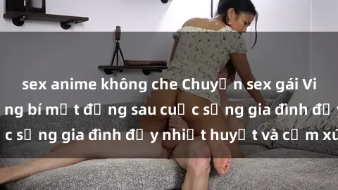 sex anime không che Chuyện sex gái Việt có chồng: Những bí mật đằng sau cuộc sống gia đình đầy nhiệt huyết và cảm xúc