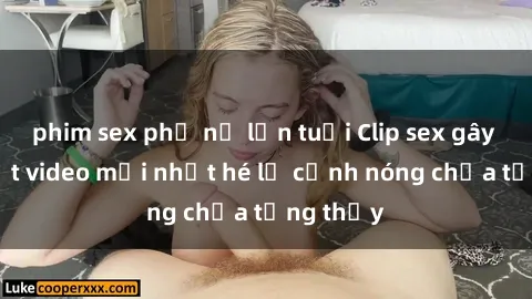 phim sex phụ nữ lớn tuổi Clip sex gây sốc: Loạt video mới nhất hé lộ cảnh nóng chưa từng thấy