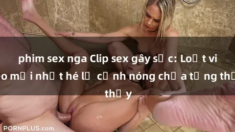 phim sex nga Clip sex gây sốc: Loạt video mới nhất hé lộ cảnh nóng chưa từng thấy