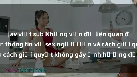 jav việt sub Những vấn đề liên quan đến việc tiếp cận thông tin về sex người lớn và cách giải quyết không gây ảnh hưởng đến trẻ em