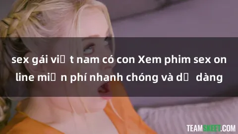 sex gái việt nam có con Xem phim sex online miễn phí nhanh chóng và dễ dàng