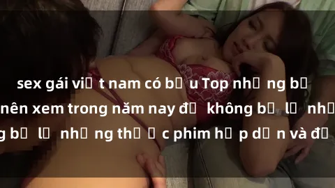 sex gái việt nam có bầu Top những bộ phim sex hay nhất nên xem trong năm nay để không bỏ lỡ những thước phim hấp dẫn và đầy kịch tính.