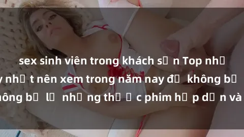 sex sinh viên trong khách sạn Top những bộ phim sex hay nhất nên xem trong năm nay để không bỏ lỡ những thước phim hấp dẫn và đầy kịch tính.