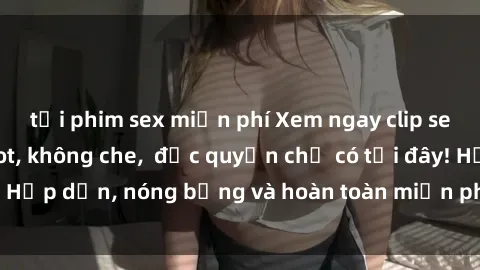 tải phim sex miễn phí Xem ngay clip sex không che cực hot, không che,  độc quyền chỉ có tại đây! Hấp dẫn, nóng bỏng và hoàn toàn miễn phí, không thể bỏ qua!