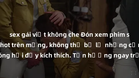 sex gái việt không che Đón xem phim sex mới nhất đang hot trên mạng, không thể bỏ lỡ những cảnh nóng hổi đầy kích thích. Tận hưởng ngay trước khi bị xoá chóng mặt!