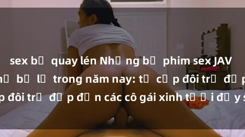 sex bị quay lén Những bộ phim sex JAV hot nhất không thể bỏ lỡ trong năm nay: từ cặp đôi trẻ đẹp đến các cô gái xinh tươi đầy sức hút.