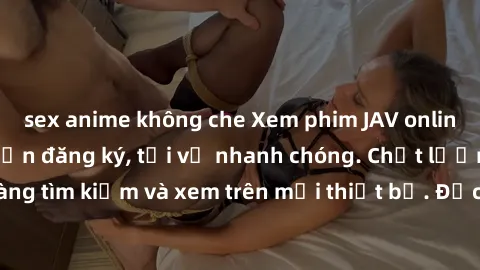 sex anime không che Xem phim JAV online miễn phí không cần đăng ký, tải về nhanh chóng. Chất lượng HD, dễ dàng tìm kiếm và xem trên mọi thiết bị. Đặc biệt, không quảng cáo làm phiền.