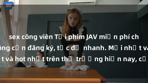 sex công viên Tải phim JAV miễn phí chất lượng cao, không cần đăng ký, tốc độ nhanh. Mới nhất và hot nhất trên thị trường hiện nay, cập nhật hàng ngày.