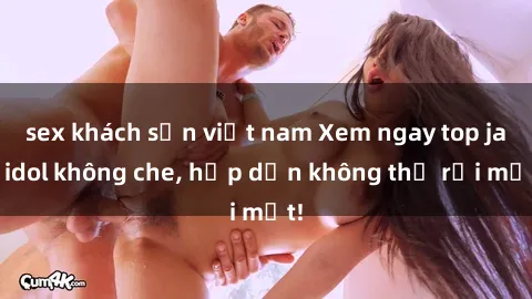 sex khách sạn việt nam Xem ngay top jav idol không che, hấp dẫn không thể rời mắt!