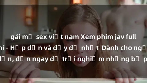 gái mỹ sex việt nam Xem phim jav full HD online miễn phí - Hấp dẫn và đầy đủ nhất  Dành cho người lớn, đến ngay để trải nghiệm những bộ phim hấp dẫn và hấp dẫn.