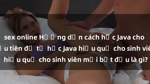 sex online Hướng dẫn cách học Java cho sinh viên: Bước đầu tiên để tự học Java hiệu quả cho sinh viên mới bắt đầu là gì?