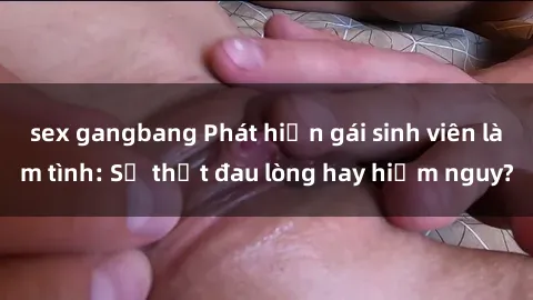 sex gangbang Phát hiện gái sinh viên làm tình: Sự thật đau lòng hay hiểm nguy?