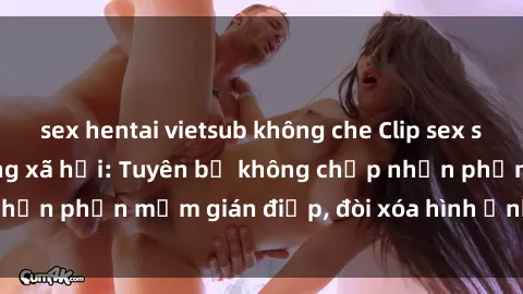 sex hentai vietsub không che Clip sex sinh viên gây sốt mạng xã hội: Tuyên bố không chấp nhận phần mềm gián điệp, đòi xóa hình ảnh trên internet