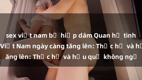 sex việt nam bị hiếp dâm Quan hệ tình dục của nữ sinh Việt Nam ngày càng tăng lên: Thực hư và hậu quả không ngờ