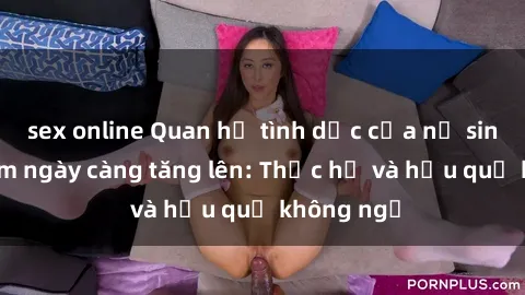 sex online Quan hệ tình dục của nữ sinh Việt Nam ngày càng tăng lên: Thực hư và hậu quả không ngờ