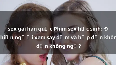 sex gái hàn quốc Phim sex học sinh: Điều gì khiến người xem say đắm và hấp dẫn không ngờ?