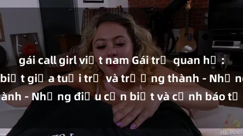 gái call girl việt nam Gái trẻ quan hệ: Mối quan hệ khác biệt giữa tuổi trẻ và trưởng thành - Những điều cần biết và cảnh báo từ chuyên gia