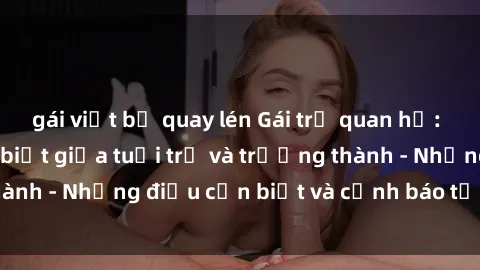 gái việt bị quay lén Gái trẻ quan hệ: Mối quan hệ khác biệt giữa tuổi trẻ và trưởng thành - Những điều cần biết và cảnh báo từ chuyên gia