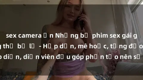 sex camera ẩn Những bộ phim sex gái già đỉnh cao không thể bỏ lỡ - Hấp dẫn, mê hoặc, từng đạo diễn, diễn viên đều góp phần tạo nên sự hấp dẫn, kích thích.