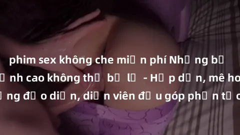 phim sex không che miễn phí Những bộ phim sex gái già đỉnh cao không thể bỏ lỡ - Hấp dẫn, mê hoặc, từng đạo diễn, diễn viên đều góp phần tạo nên sự hấp dẫn, kích thích.