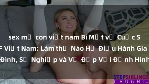 sex mẹ con việt nam Bí Mật về Cuộc Sống Của Các MILF Việt Nam: Làm thế Nào Họ Điều Hành Gia Đình, Sự Nghiệp và Vẻ Đẹp Với Định Hình Văn Hóa Đương Đại