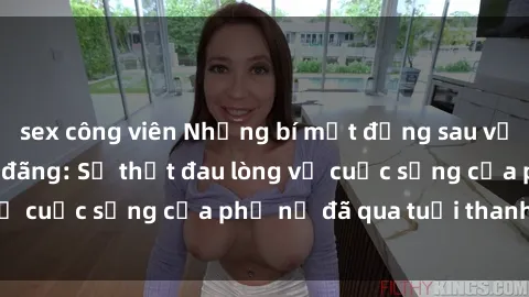 sex công viên Những bí mật đằng sau vẻ ngoài gái già dâm đãng: Sự thật đau lòng về cuộc sống của phụ nữ đã qua tuổi thanh xuân