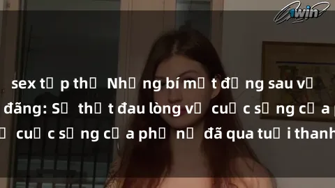 sex tập thể Những bí mật đằng sau vẻ ngoài gái già dâm đãng: Sự thật đau lòng về cuộc sống của phụ nữ đã qua tuổi thanh xuân