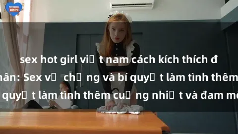 sex hot girl việt nam cách kích thích đam mê trong hôn nhân: Sex vợ chồng và bí quyết làm tình thêm cuồng nhiệt và đam mê
